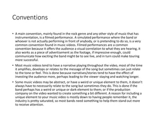 Conventions
• A main convention, mainly found in the rock genre and any other style of music that has
instrumentation, is a filmed performance. A simulated performance where the band or
whoever is not actually performing in front of anybody, or is pretending to do so, is a very
common convention found in music videos. Filmed performances are a common
convention because it offers the audience a visual correlation to what they are hearing, it
also works as a piece of advertisement as the footage, if impressive enough, could
communicate how exciting the band might be to see live, and in turn could make touring
more successful.
• Most music videos tend to have a narrative playing throughout the video, most of the time
it amplifies, develops or relates to the message of the song but sometimes can just relate
to the tone or feel. This is done because narratives/stories tend to have the effect of
investing the audience more, perhaps leading to the viewer staying and watching longer.
• Some music videos may be abstract, or have a weird or unique element to them, it doesn’t
always have to necessarily relate to the song but sometimes they do. This is done if the
band perhaps has a weird or unique or dark element to them; or if the production
company on the video wanted to create something a bit different. A reason for including a
unique element to your music video is mostly down to having people remember it, the
industry is pretty saturated, so most bands need something to help them stand out more
to receive attention.
 