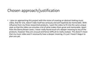 Chosen approach/justification
• I plan on approaching this project with the vision of creating an abstract looking music
video, that for one, doesn’t take itself too seriously and will hopefully be memorable. With
influence from my three researched products, I want the video to fit into the same unique
style so that the video can emulate a lot of what makes them great and memorable. Apart
from the Danny Brown cover, I never really found much of a deeper meaning to any of the
products, however they are unusual and hence difficult to really analyse. This doesn’t mean
that my music video won’t necessarily have a deeper meaning, it’s just I haven’t begun to
plan one yet.
 