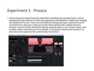Experiment 1 - Process
• I primarily want to experiment with video filters and effects for my experiments, such as
changing the colour balance of shots and making them look different, maybe even changing
the emotion of it in turn. There are a few different editing techniques I want to try out to
accomplish this, obviously I could just use the colour balance tool in Adobe Premiere,
however I want to further develop the look by using the sliders in the ‘Lumetri Colour’ tool,
to make a colour more dominant. For example, if I wanted to make the sky look like it’s a
pink-ish sunset I would use the Lumetri Colour tool to do it.
 