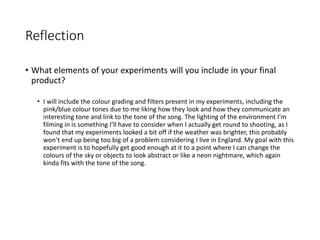 Reflection
• What elements of your experiments will you include in your final
product?
• I will include the colour grading and filters present in my experiments, including the
pink/blue colour tones due to me liking how they look and how they communicate an
interesting tone and link to the tone of the song. The lighting of the environment I’m
filming in is something I’ll have to consider when I actually get round to shooting, as I
found that my experiments looked a bit off if the weather was brighter, this probably
won’t end up being too big of a problem considering I live in England. My goal with this
experiment is to hopefully get good enough at it to a point where I can change the
colours of the sky or objects to look abstract or like a neon nightmare, which again
kinda fits with the tone of the song.
 