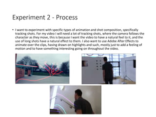 Experiment 2 - Process
• I want to experiment with specific types of animation and shot composition, specifically
tracking shots. For my video I will need a lot of tracking shots, where the camera follows the
character as they move, this is because I want the video to have a natural feel to it, and the
use of long shots have a natural effect to them. I also want to use Adobe After Effects to
animate over the clips, having drawn on highlights and such, mostly just to add a feeling of
motion and to have something interesting going on throughout the video.
 