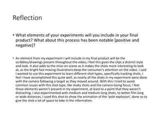 Reflection
• What elements of your experiments will you include in your final
product? What about this process has been notable [positive and
negative]?
• An element from my experiment I will include in my final product will be the
scribbles/drawings present throughout the video, I feel this gives the clips a distinct style
and look. It also adds to the mise-en-scene as it makes the shots more interesting to look
at, as the bright fast moving illustrations keep the consumer’s attention on the video. I said
I wanted to use this experiment to learn different shot types, specifically tracking shots, I
feel I have accomplished this quite well, as nearly all the shots in my experiment were done
with the camera following a target as they moved around. With this I tried to avoid
common issues with this shot type, like shaky shots and the camera losing focus; I feel
those elements weren’t present in my experiment, at least to a point that they weren’t
distracting. I also experimented with medium and medium-long shots, to better film long
or wide distances, I used this shot to show the animation of the ‘pole explosion’, done so to
give the shot a lot of space to take in the information.
 