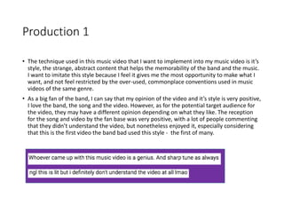 Production 1
• The technique used in this music video that I want to implement into my music video is it’s
style, the strange, abstract content that helps the memorability of the band and the music.
I want to imitate this style because I feel it gives me the most opportunity to make what I
want, and not feel restricted by the over-used, commonplace conventions used in music
videos of the same genre.
• As a big fan of the band, I can say that my opinion of the video and it’s style is very positive,
I love the band, the song and the video. However, as for the potential target audience for
the video, they may have a different opinion depending on what they like. The reception
for the song and video by the fan base was very positive, with a lot of people commenting
that they didn’t understand the video, but nonetheless enjoyed it, especially considering
that this is the first video the band bad used this style - the first of many.
 