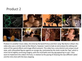 Product 2
Product 2 is another music video, this time by the band Primus and their song ‘My Name is Mud’, this
video also uses a similar style to Don Broco’s, however I want to look at and analyse the editing and
some of the special effects and image effects present. This video has a very distinct and unique visual
style, with silhouetted figures against an orange sky, contrasted by the shots inside the ‘Spa’, which is
more full of slightly unnerving imagery, with the mud baths and clay pig appearing in cups. I also
want to implement this video’s formula, in relation to the pacing of showing the two different ‘plots’
and the intro shot with the bass slapping.
 