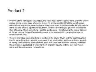Product 2
• In terms of the editing and visual style, the video has a definite colour tone, with the colour
orange taking center stage whenever it can. I’m pretty confident that the use of orange
doesn’t have any deeper meaning in the video other than to perhaps make the silhouette's
stand out and amplify a particular southern, ‘hillbilly’ tone that you get from the vocalists
style of singing. This is something I want to use because I like changing the colour balance
of things, making things different colours and in turn potentially changing the tone or
emotion of the shot.
• The way the video paces the shots of the band, the titular ’Mud’, and the Spa throughout
itself is something that I want to implement in my music video, as I have a similar formula
of having three different types of shots, each with their own different content; and I feel
this video does a great job of showing them all pretty equally and in a way that makes
sense and doesn’t confuse the audience.
 