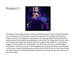 Product 3
This product is the image present on the cover of Danny Brown’s album ‘Atrocity Exhibition’,
I’m not looking at it to necessarily analyse the meaning of it or the album itself, just the
image on its own. This image has a very abstract and uniquely distorted look, with his face
being combined with brightly coloured graphics and motifs. This image does link back to the
same strange and unique style that the other two products had, however in contrast, this
image has a more darker tone as opposed to the other two; who have a relatively lighter
hearted tone. I wish to carry over a similar appearance to how Danny Brown is represented
on the cover, as I want to give everyone a distinct look, similar to this. As I feel it would make
the video look more interesting and help it to better fit the video into the same style as the
two music videos.
 