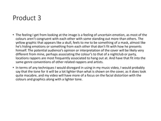 Product 3
• The feeling I get from looking at the image is a feeling of uncertain emotion, as most of the
colours aren’t congruent with each other with some standing out more than others. The
yellow graphic that appears like a skull, feels to me to be something of a mask, almost like
he’s hiding emotions or something from each other that don’t fit with how he presents
himself. The potential audience’s opinion or interpretation of the cover will be likely very
different from mine, perhaps associating the colour’s to that of a nightclub or party,
locations rappers are most frequently associated to hang out at. And have that fit into the
same genre conventions of other related rappers and artists.
• In terms of any techniques I would disregard in using in my music video, I would probably
say that the tone for it will be a lot lighter than what is shown on the cover, as it does look
quite macabre, and my video will have more of a focus on the facial distortion with the
colours and graphics along with a lighter tone.
 