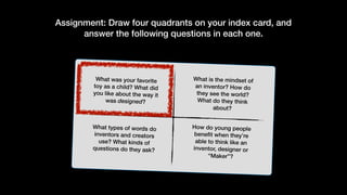Assignment: Draw four quadrants on your index card, and
answer the following questions in each one.
What was your favorite
toy as a child? What did
you like about the way it
was designed?
What is the mindset of
an inventor? How do
they see the world?
What do they think
about?
How do young people
benefit when they’re
able to think like an
inventor, designer or
“Maker”?
What types of words do
inventors and creators
use? What kinds of
questions do they ask?
 
