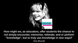 How might we, as educators, offer students the chance to
not simply encounter, memorize, reiterate, and or perform
“knowledge”, but to truly use knowledge in new ways?
Amy Burvall
 