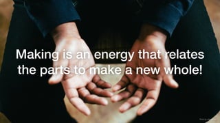 Making is an energy that relates
the parts to make a new whole!
Photo by Jeremy Yap
 