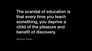 The scandal of education is
that every time you teach
something, you deprive a
child of the pleasure and
beneﬁt of discovery.
Seymour Papert
 