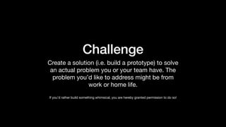 Challenge
Create a solution (i.e. build a prototype) to solve
an actual problem you or your team have. The
problem you’d like to address might be from
work or home life.

If you’d rather build something whimsical, you are hereby granted permission to do so!
 