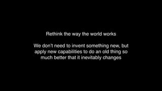 Rethink the way the world works
We don’t need to invent something new, but
apply new capabilities to do an old thing so
much better that it inevitably changes
 