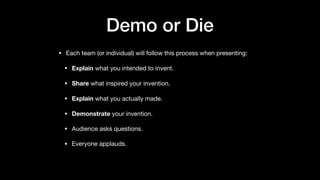Demo or Die
• Each team (or individual) will follow this process when presenting:

• Explain what you intended to invent.

• Share what inspired your invention. 

• Explain what you actually made.

• Demonstrate your invention.

• Audience asks questions. 

• Everyone applauds.

 