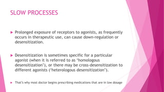 SLOW PROCESSES
 Prolonged exposure of receptors to agonists, as frequently
occurs in therapeutic use, can cause down-regulation or
desensitization.
 Desensitization is sometimes specific for a particular
agonist (when it is referred to as ‘homologous
desensitization’), or there may be cross-desensitization to
different agonists (‘heterologous desensitization’).
 That’s why most doctor begins prescribing medications that are in low dosage
 
