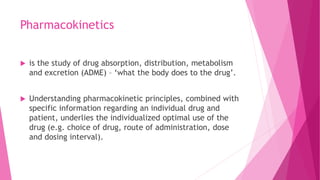 Pharmacokinetics
 is the study of drug absorption, distribution, metabolism
and excretion (ADME) – ‘what the body does to the drug’.
 Understanding pharmacokinetic principles, combined with
specific information regarding an individual drug and
patient, underlies the individualized optimal use of the
drug (e.g. choice of drug, route of administration, dose
and dosing interval).
 