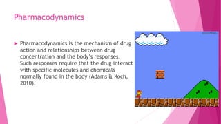 Pharmacodynamics
 Pharmacodynamics is the mechanism of drug
action and relationships between drug
concentration and the body’s responses.
Such responses require that the drug interact
with specific molecules and chemicals
normally found in the body (Adams & Koch,
2010).
 