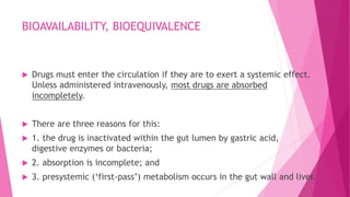 BIOAVAILABILITY, BIOEQUIVALENCE
 Drugs must enter the circulation if they are to exert a systemic effect.
Unless administered intravenously, most drugs are absorbed
incompletely.
 There are three reasons for this:
 1. the drug is inactivated within the gut lumen by gastric acid,
digestive enzymes or bacteria;
 2. absorption is incomplete; and
 3. presystemic (‘first-pass’) metabolism occurs in the gut wall and liver.
 