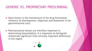 GENERIC VS. PROPRIETARY PRESCRIBING
 Many factors in the manufacture of the drug formulation
influence its disintegration, dispersion and dissolution in the
gastrointestinal tract.
 Pharmaceutical factors are therefore important in
determining bioavailability. It is important to distinguish
statistically significant from clinically important differences
in this regard
 