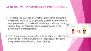 GENERIC VS. PROPRIETARY PRESCRIBING
 This raise the question of whether prescribing should be
by generic name or by proprietary (brand) name. When a
new preparation is marketed, it has a proprietary name
supplied by the pharmaceutical company, and a non-
proprietary (generic) name.
 The formulation of a drug (i.e. excipients, etc.) differs
between different manufacturers’ products of the same
drug, sometimes affecting bioavailability
 