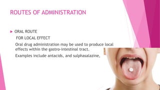 ROUTES OF ADMINISTRATION
 ORAL ROUTE
FOR LOCAL EFFECT
Oral drug administration may be used to produce local
effects within the gastro-intestinal tract.
Examples include antacids, and sulphasalazine,
 