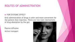 ROUTES OF ADMINISTRATION
 FOR SYSTEMIC EFFECT
Oral administration of drugs is safer and more convenient for
the patient than injection. There are two main mechanisms
of drug absorption by the gut:
Passive diffusion
Active transport
 