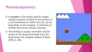 Pharmacodynamics
 A receptor is the drug’s specific target,
usually a protein located on the surface of
a cell membrane or within the cell. As the
drug binds to the receptor, it enhances or
inhibits the normal cellular function.
 The binding is usually reversible and the
action of the drug terminated once the
drug leaves the receptor (Adams & Koch,
2010, p. 60).
 
