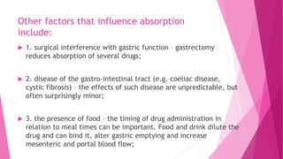 Other factors that influence absorption
include:
 1. surgical interference with gastric function – gastrectomy
reduces absorption of several drugs;
 2. disease of the gastro-intestinal tract (e.g. coeliac disease,
cystic fibrosis) – the effects of such disease are unpredictable, but
often surprisingly minor;
 3. the presence of food – the timing of drug administration in
relation to meal times can be important. Food and drink dilute the
drug and can bind it, alter gastric emptying and increase
mesenteric and portal blood flow;
 