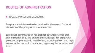 ROUTES OF ADMINISTRATION
 BUCCAL AND SUBLINGUAL ROUTE
Drugs are administered to be retained in the mouth for local
disorders of the pharynx or buccal mucosa.
Sublingual administration has distinct advantages over oral
administration (i.e. the drug to be swallowed) for drugs with
pronounced presystemic metabolism, providing direct and rapid
access to the systemic circulation, bypassing the intestine and
liver.
 