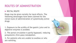 ROUTES OF ADMINISTRATION
 RECTAL ROUTE
Drugs may be given rectally for local effects. The
following advantages have been claimed for the
rectal route of administration of systemically active
drugs:
1. Exposure to the acidity of the gastric juice and to
digestive enzymes is avoided.
2. The portal circulation is partly bypassed, reducing
presystemic (first pass) metabolism.
3. For patients who are unable to swallow or who
are vomiting.
 