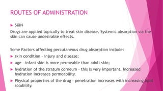 ROUTES OF ADMINISTRATION
 SKIN
Drugs are applied topically to treat skin disease. Systemic absorption via the
skin can cause undesirable effects.
Some Factors affecting percutaneous drug absorption include:
 skin condition – injury and disease;
 age – infant skin is more permeable than adult skin;
 hydration of the stratum corneum – this is very important. Increased
hydration increases permeability.
 Physical properties of the drug – penetration increases with increasing lipid
solubility.
 