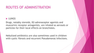 ROUTES OF ADMINISTRATION
 LUNGS
Drugs, notably steroids, β2-adrenoceptor agonists and
muscarinic receptor antagonists, are inhaled as aerosols or
particles for their local effects on bronchioles.
Nebulized antibiotics are also sometimes used in children
with cystic fibrosis and recurrent Pseudomonas infections.
 