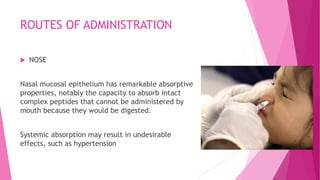 ROUTES OF ADMINISTRATION
 NOSE
Nasal mucosal epithelium has remarkable absorptive
properties, notably the capacity to absorb intact
complex peptides that cannot be administered by
mouth because they would be digested.
Systemic absorption may result in undesirable
effects, such as hypertension
 
