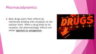 Pharmacodynamics
 Most drugs exert their effects by
chemically binding with receptors at the
cellular level. When a drug binds to its
receptor, the pharmacologic effects are
either agonism or antagonism.
 