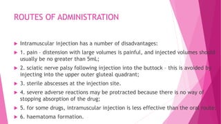ROUTES OF ADMINISTRATION
 Intramuscular injection has a number of disadvantages:
 1. pain – distension with large volumes is painful, and injected volumes should
usually be no greater than 5mL;
 2. sciatic nerve palsy following injection into the buttock – this is avoided by
injecting into the upper outer gluteal quadrant;
 3. sterile abscesses at the injection site.
 4. severe adverse reactions may be protracted because there is no way of
stopping absorption of the drug;
 5. for some drugs, intramuscular injection is less effective than the oral route;
 6. haematoma formation.
 