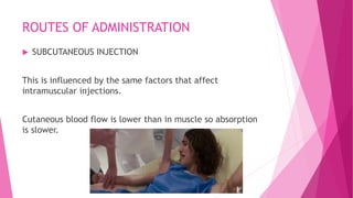 ROUTES OF ADMINISTRATION
 SUBCUTANEOUS INJECTION
This is influenced by the same factors that affect
intramuscular injections.
Cutaneous blood flow is lower than in muscle so absorption
is slower.
 