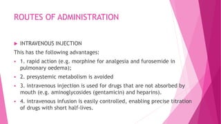 ROUTES OF ADMINISTRATION
 INTRAVENOUS INJECTION
This has the following advantages:
 1. rapid action (e.g. morphine for analgesia and furosemide in
pulmonary oedema);
 2. presystemic metabolism is avoided
 3. intravenous injection is used for drugs that are not absorbed by
mouth (e.g. aminoglycosides (gentamicin) and heparins).
 4. intravenous infusion is easily controlled, enabling precise titration
of drugs with short half-lives.
 