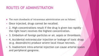 ROUTES OF ADMINISTRATION
 The main drawbacks of intravenous administration are as follows:
 Once injected, drugs cannot be recalled.
 2. High concentrations result if the drug is given too rapidly –
the right heart receives the highest concentration.
 3. Embolism of foreign particles or air, sepsis or thrombosis.
 4. Accidental extravascular injection or leakage of toxic drugs
(e.g. doxorubicin) produce severe local tissue necrosis.
 5. Inadvertent intra-arterial injection can cause arterial spasm
and peripheral gangrene.
 
