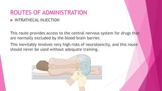 ROUTES OF ADMINISTRATION
 INTRATHECAL INJECTION
This route provides access to the central nervous system for drugs that
are normally excluded by the blood–brain barrier.
This inevitably involves very high risks of neurotoxicity, and this route
should never be used without adequate training.
 