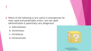 ?
 Which of the following is/are useful in emergencies for
most rapid and predictable action, but too rapid
administration is potentially very dangerous?
a. Subcutaneous
b. Intravenous.
c. Intrathecal
d. Intramuscular
 
