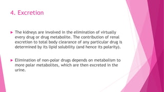 4. Excretion
 The kidneys are involved in the elimination of virtually
every drug or drug metabolite. The contribution of renal
excretion to total body clearance of any particular drug is
determined by its lipid solubility (and hence its polarity).
 Elimination of non-polar drugs depends on metabolism to
more polar metabolites, which are then excreted in the
urine.
 
