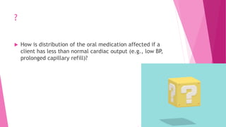 ?
 How is distribution of the oral medication affected if a
client has less than normal cardiac output (e.g., low BP,
prolonged capillary refill)?
 