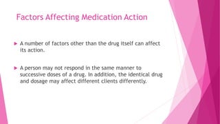 Factors Affecting Medication Action
 A number of factors other than the drug itself can affect
its action.
 A person may not respond in the same manner to
successive doses of a drug. In addition, the identical drug
and dosage may affect different clients differently.
 