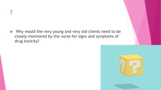 ?
 Why would the very young and very old clients need to be
closely monitored by the nurse for signs and symptoms of
drug toxicity?
 