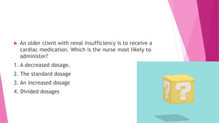  An older client with renal insufficiency is to receive a
cardiac medication. Which is the nurse most likely to
administer?
1. A decreased dosage.
2. The standard dosage
3. An increased dosage
4. Divided dosages
 