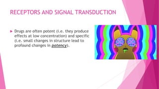 RECEPTORS AND SIGNAL TRANSDUCTION
 Drugs are often potent (i.e. they produce
effects at low concentration) and specific
(i.e. small changes in structure lead to
profound changes in potency).
 