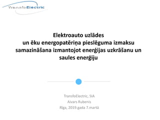 Elektroauto uzlādes
un ēku energopatēriņa pieslēguma izmaksu
samazināšana izmantojot enerģijas uzkrāšanu un
saules enerģiju
TransfoElectric, SIA
Aivars Rubenis
Rīga, 2019.gada 7.martā
 