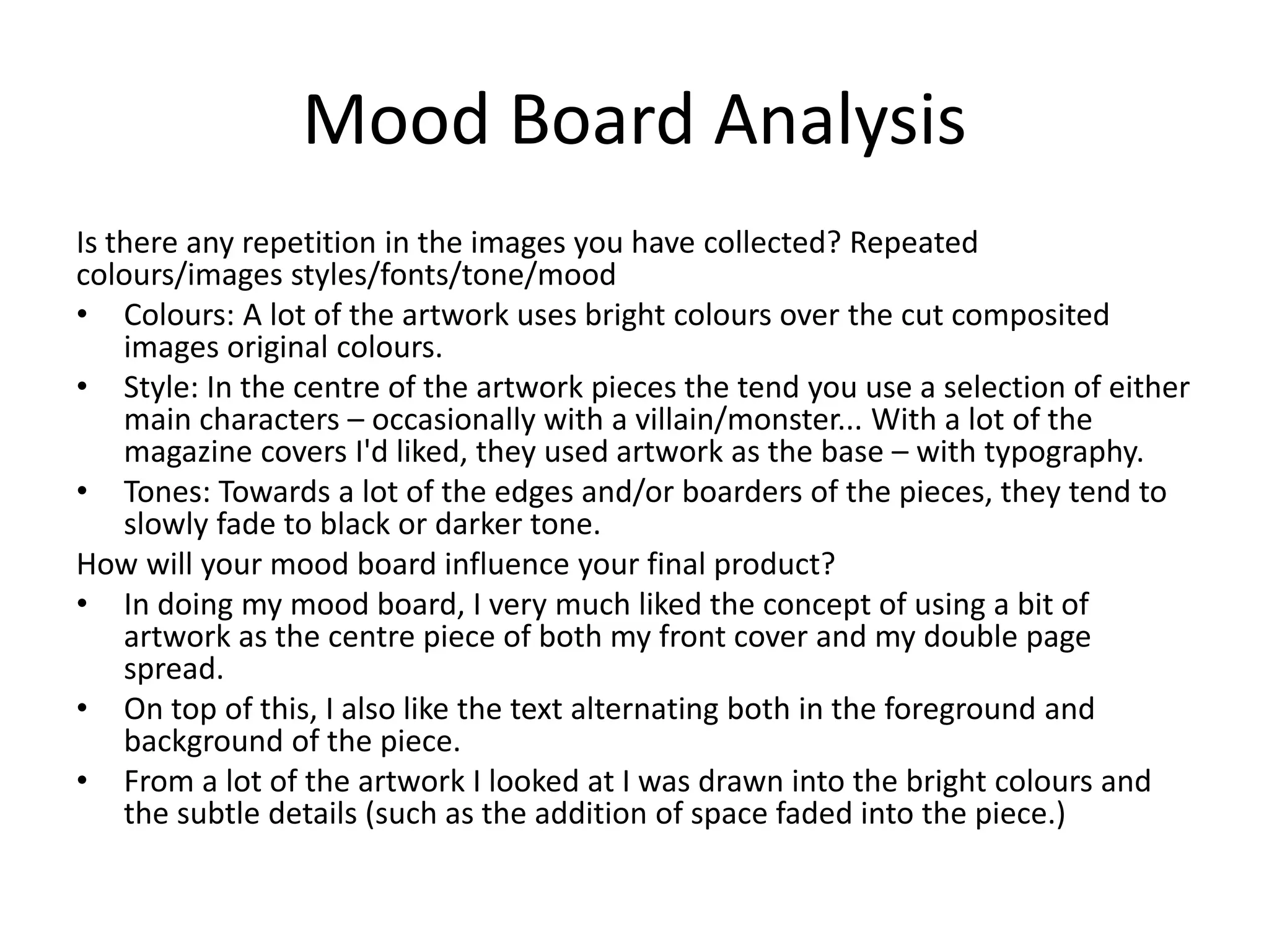 Mood Board Analysis
Is there any repetition in the images you have collected? Repeated
colours/images styles/fonts/tone/mood
• Colours: A lot of the artwork uses bright colours over the cut composited
images original colours.
• Style: In the centre of the artwork pieces the tend you use a selection of either
main characters – occasionally with a villain/monster... With a lot of the
magazine covers I'd liked, they used artwork as the base – with typography.
• Tones: Towards a lot of the edges and/or boarders of the pieces, they tend to
slowly fade to black or darker tone.
How will your mood board influence your final product?
• In doing my mood board, I very much liked the concept of using a bit of
artwork as the centre piece of both my front cover and my double page
spread.
• On top of this, I also like the text alternating both in the foreground and
background of the piece.
• From a lot of the artwork I looked at I was drawn into the bright colours and
the subtle details (such as the addition of space faded into the piece.)
 