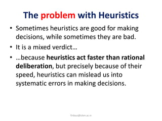 The problem with Heuristics
• Sometimes heuristics are good for making
decisions, while sometimes they are bad.
• It is a mixed verdict…
• …because heuristics act faster than rational
deliberation, but precisely because of their
speed, heuristics can mislead us into
systematic errors in making decisions.
firdaus@icbm.ac.in
 