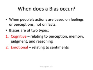 When does a Bias occur?
• When people’s actions are based on feelings
or perceptions, not on facts.
• Biases are of two types:
1. Cognitive – relating to perception, memory,
judgment, and reasoning
2. Emotional – relating to sentiments
firdaus@icbm.ac.in
 